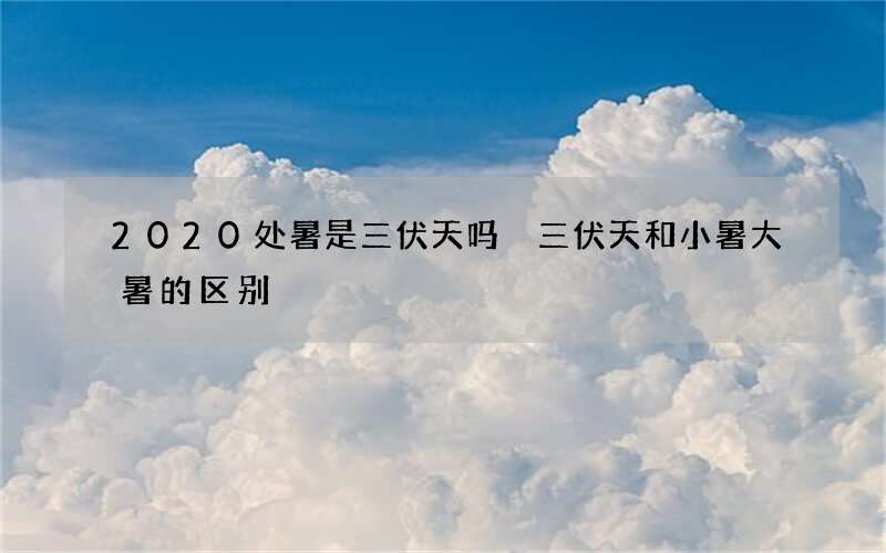 2020处暑是三伏天吗 三伏天和小暑大暑的区别
